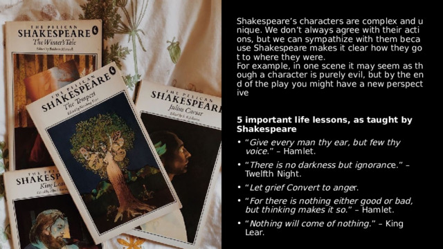 Shakespeare’s characters are complex and unique. We don’t always agree with their actions, but we can sympathize with them because Shakespeare makes it clear how they got to where they were. For example, in one scene it may seem as though a character is purely evil, but by the end of the play you might have a new perspective 5 important life lessons, as taught by Shakespeare “ Give every man thy ear, but few thy voice .” – Hamlet.  “ There is no darkness but ignoranc e.” – Twelfth Night.  “ Let grief Convert to ange r.  “ For there is nothing either good or bad, but thinking makes it so .” – Hamlet.  “ Nothing will come of nothing. ” – King Lear. 