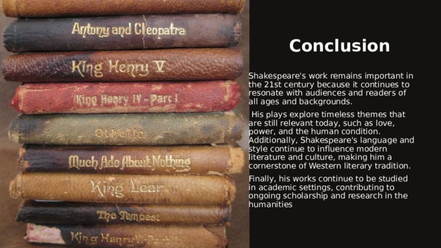 Conclusion Shakespeare's work remains important in the 21st century because it continues to resonate with audiences and readers of all ages and backgrounds.   His plays explore timeless themes that are still relevant today, such as love, power, and the human condition. Additionally, Shakespeare's language and style continue to influence modern literature and culture, making him a cornerstone of Western literary tradition. Finally, his works continue to be studied in academic settings, contributing to ongoing scholarship and research in the humanities 