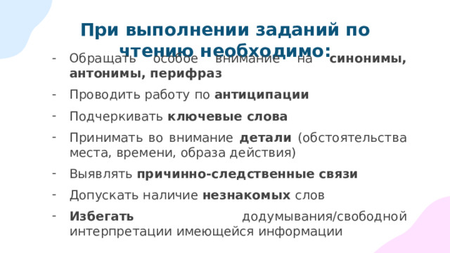 При выполнении заданий по чтению необходимо: Обращать особое внимание на синонимы, антонимы, перифраз Проводить работу по антиципации Подчеркивать ключевые слова Принимать во внимание детали (обстоятельства места, времени, образа действия) Выявлять причинно-следственные связи Допускать наличие незнакомых слов Избегать додумывания/свободной интерпретации имеющейся информации 
