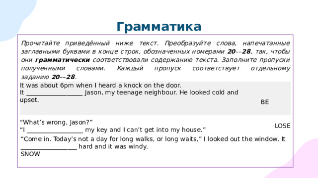 Грамматика Прочитайте приведённый ниже текст. Преобразуйте слова, напечатанные заглавными буквами в конце строк, обозначенных номерами  20 –– 28 , так, чтобы они грамматически соответствовали содержанию текста. Заполните пропуски полученными словами. Каждый пропуск соответствует отдельному заданию  20 –– 28 .  It was about 6pm when I heard a knock on the door. It   __________________   Jason, my teenage neighbour. He looked cold and upset.  BE “ What’s wrong, Jason?” “ I __________________ my key and I can’t get into my house.”  LOSE “ Come in. Today’s not a day for long walks, or long waits,” I looked out the window. It __________________ hard and it was windy. SNOW 