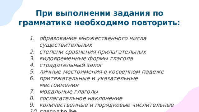 При выполнении задания по грамматике необходимо повторить: образование множественного числа существительных степени сравнения прилагательных видовременные формы глагола страдательный залог личные местоимения в косвенном падеже притяжательные и указательные местоимения модальные глаголы сослагательное наклонение количественные и порядковые числительные глагол to be 