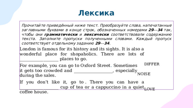 Лексика Прочитайте приведённый ниже текст. Преобразуйте слова, напечатанные заглавными буквами в конце строк, обозначенных номерами  29 –– 34  так, чтобы они грамматически и лексически соответствовали содержанию текста. Заполните пропуски полученными словами. Каждый пропуск соответствует отдельному заданию  29 –– 34 .   London is famous for its history and its sights. It is also a wonderful place for shopaholics. There are lots of __________________ places to go.  DIFFER For example, you can go to  Oxford Street . Sometimes it gets too crowded and __________________, especially during the sales.    NOISE If you don’t like it, go to . There you can have a __________________ cup of tea or a cappuccino in a quiet coffee house.  LOVE 