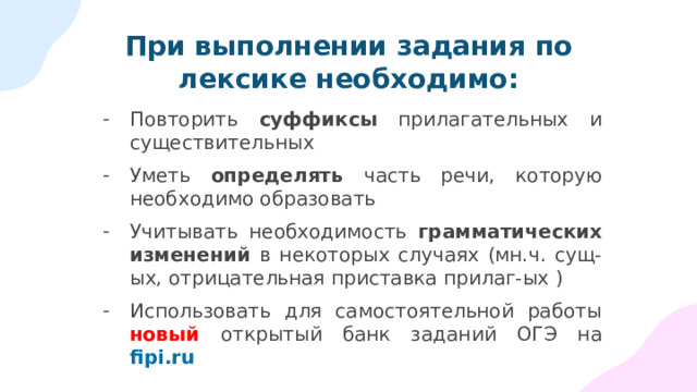 При выполнении задания по лексике необходимо: Повторить суффиксы прилагательных и существительных Уметь определять часть речи, которую необходимо образовать Учитывать необходимость грамматических изменений в некоторых случаях (мн.ч. сущ-ых, отрицательная приставка прилаг-ых ) Использовать для самостоятельной работы новый  открытый банк заданий ОГЭ на fipi.ru 