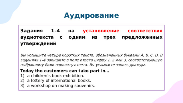 Аудирование Задания 1–4 на установление соответствия аудиотекста с одним из трех предложенных утверждений Вы услышите четыре коротких текста, обозначенных буквами А, B, C, D. В заданиях 1–4 запишите в поле ответа цифру 1, 2 или 3, соответствующую выбранному Вами варианту ответа. Вы услышите запись дважды.  Today the customers can take part in… a children’s book exhibition. a lottery of international books. a workshop on making souvenirs. 