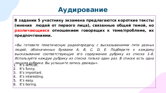 Аудирование В задании 5 участнику экзамена предлагаются короткие тексты (мнения людей от первого лица), связанные общей темой, но различающиеся отношением говорящих к теме/проблеме, их предпочтениями.  «Вы готовите тематическую радиопередачу с высказываниями пяти разных людей, обозначенных буквами А, В, С, D, Е. Подберите к каждому высказыванию соответствующую его содержанию рубрику из списка 1–6. Используйте каждую рубрику из списка только один раз. В списке есть одна лишняя рубрика. Вы услышите запись дважды».  It’s difficult. It’s funny. It’s important. It’s interesting. It’s easy. It’s boring. 