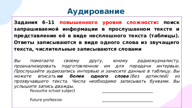 Аудирование Задания 6–11 повышенного уровня сложности : поиск запрашиваемой информации в прослушанном тексте и представление её в виде несплошного текста (таблицы). Ответы записываются в виде одного слова из звучащего текста, числительные записываются словами Вы помогаете своему другу, юному радиожурналисту, проанализировать подготовленное им для передачи интервью. Прослушайте аудиозапись интервью и занесите данные в таблицу. Вы можете вписать  не более одного слова  (без артиклей) из прозвучавшего текста. Числа необходимо записывать буквами. Вы услышите запись дважды. Favourite school subject ___________________________ Future profession ___________________________ 