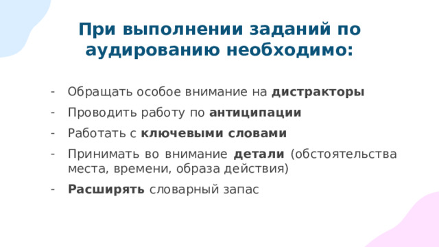 При выполнении заданий по аудированию необходимо: Обращать особое внимание на дистракторы Проводить работу по антиципации Работать с ключевыми словами Принимать во внимание детали (обстоятельства места, времени, образа действия) Расширять словарный запас 