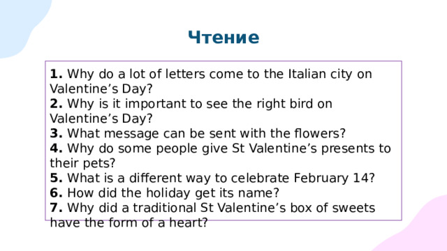 Чтение 1.  Why do a lot of letters come to the Italian city on Valentine’s Day?  2.  Why is it important to see the right bird on Valentine’s Day? 3.  What message can be sent with the flowers? 4.  Why do some people give St Valentine’s presents to their pets? 5.  What is a different way to celebrate February 14? 6.  How did the holiday get its name? 7.  Why did a traditional St Valentine’s box of sweets have the form of a heart? 