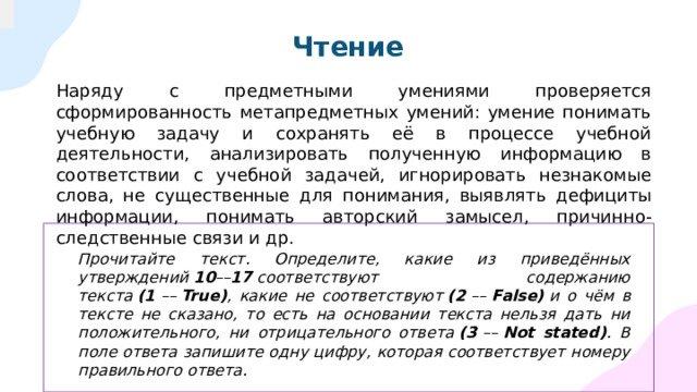 Чтение Наряду с предметными умениями проверяется сформированность метапредметных умений: умение понимать учебную задачу и сохранять её в процессе учебной деятельности, анализировать полученную информацию в соответствии с учебной задачей, игнорировать незнакомые слова, не существенные для понимания, выявлять дефициты информации, понимать авторский замысел, причинно-следственные связи и др.  Прочитайте текст. Определите, какие из приведённых утверждений  10 –– 17  соответствуют содержанию текста  (1  ––  True) , какие не соответствуют  (2  ––  False)  и о чём в тексте не сказано, то есть на основании текста нельзя дать ни положительного, ни отрицательного ответа  (3  ––  Not stated) . В поле ответа запишите одну цифру, которая соответствует номеру правильного ответа.  