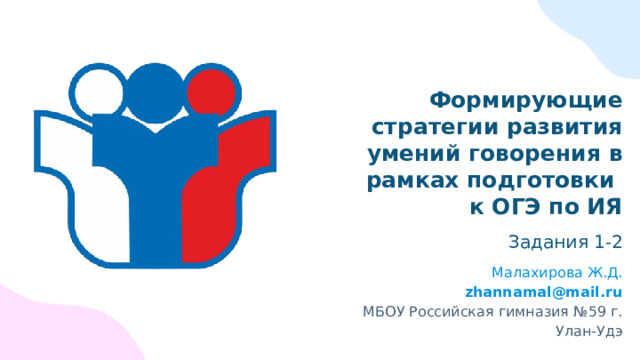 Формирующие стратегии развития умений говорения в рамках подготовки  к ОГЭ по ИЯ Задания 1-2 Малахирова Ж.Д. zhannamal@mail.ru МБОУ Российская гимназия №59 г. Улан-Удэ 