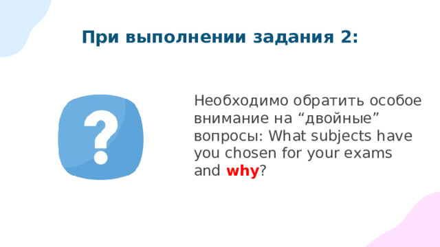 Для успешного выполнения задания 2 необходимо: Расширять словарный запас  Не превращать ответ на вопрос в «топик»!  Согласовывать подлежащее и сказуемое в лице и числе  Повторить и отработать сослагательное наклонение  Тренировать вопросы и ответы в разных временах (не только в Present Simple)     