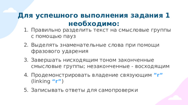 Для успешного выполнения задания 1 необходимо: Правильно разделить текст на смысловые группы с помощью пауз Выделять знаменательные слова при помощи фразового ударения Завершать нисходящим тоном законченные смысловые группы; незаконченные - восходящим Продемонстрировать владение связующим ”r” (linking “r” ) Записывать ответы для самопроверки 