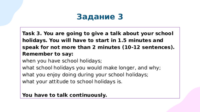 Задание 3 Task 3. You are going to give a talk about your school holidays. You will have to start in 1.5 minutes and speak for not more than 2 minutes (10-12 sentences). Remember to say: when you have school holidays; what school holidays you would make longer, and why; what you enjoy doing during your school holidays; what your attitude to school holidays is. You have to talk continuously. 