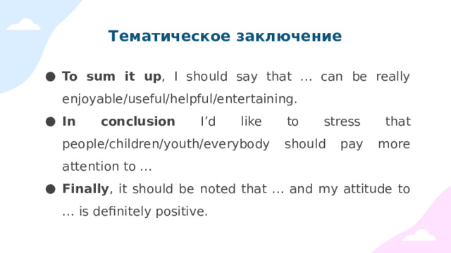 Тематическое заключение To sum it up , I should say that … can be really enjoyable/useful/helpful/entertaining. In conclusion I’d like to stress that people/children/youth/everybody should pay more attention to … Finally , it should be noted that … and my attitude to … is definitely positive. 