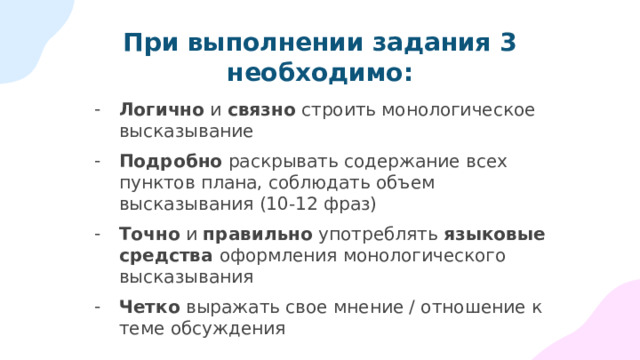 При выполнении задания 3 необходимо: Логично и связно строить монологическое высказывание Подробно раскрывать содержание всех пунктов плана, соблюдать объем высказывания (10-12 фраз) Точно и правильно употреблять языковые средства оформления монологического высказывания Четко выражать свое мнение / отношение к теме обсуждения 