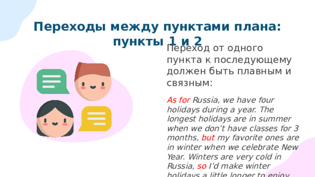 Переходы между пунктами плана: пункты 1 и 2 Переход от одного пункта к последующему должен быть плавным и связным: As for Russia, we have four holidays during a year. The longest holidays are in summer when we don’t have classes for 3 months, but my favorite ones are in winter when we celebrate New Year. Winters are very cold in Russia, so I’d make winter holidays a little longer to enjoy spending time with family and friends, or travelling to warmer countries. 
