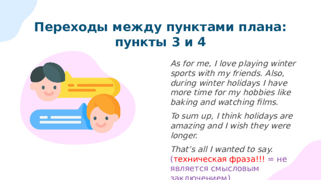 Переходы между пунктами плана: пункты 3 и 4 As for me, I love playing winter sports with my friends. Also, during winter holidays I have more time for my hobbies like baking and watching films. To sum up, I think holidays are amazing and I wish they were longer. That’s all I wanted to say. ( техническая фраза!!! = не является смысловым заключением) 