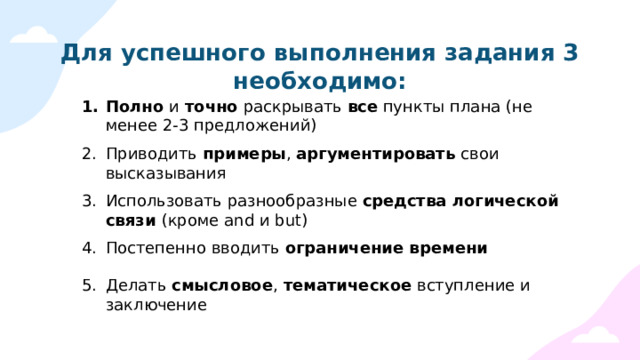 Для успешного выполнения задания 3 необходимо: Полно и точно раскрывать все пункты плана (не менее 2-3 предложений) Приводить примеры , аргументировать свои высказывания Использовать разнообразные средства логической связи (кроме and и but) Постепенно вводить ограничение времени Делать смысловое , тематическое вступление и заключение 