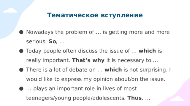 Тематическое вступление Nowadays the problem of … is getting more and more serious. So , … Today people often discuss the issue of … which is really important. That’s why it is necessary to … There is a lot of debate on … which is not surprising. I would like to express my opinion about/on the issue. … plays an important role in lives of most teenagers/young people/adolescents. Thus , … 