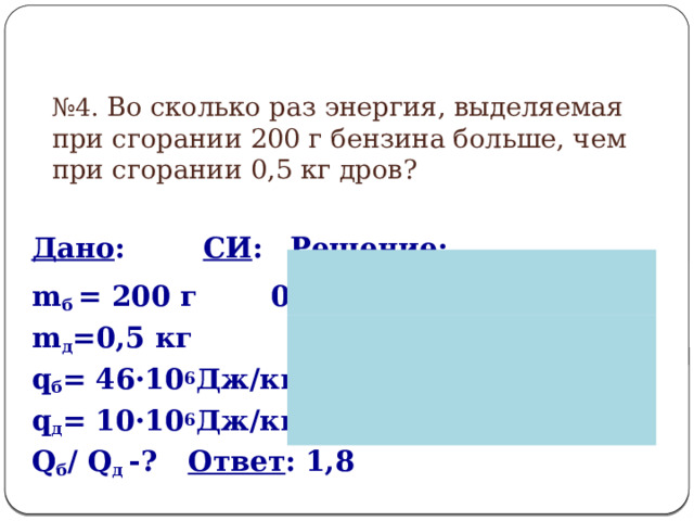 № 4. Во сколько раз энергия, выделяемая при сгорании 200 г бензина больше, чем при сгорании 0,5 кг дров?  Дано :   СИ :   Решение : m б = 200 г  0,2 кг Q = m ·q m д =0,5 кг   q б = 46·10 6 Дж/кг q д = 10·10 6 Дж/кг Q б / Q д -?    Ответ : 1,8  