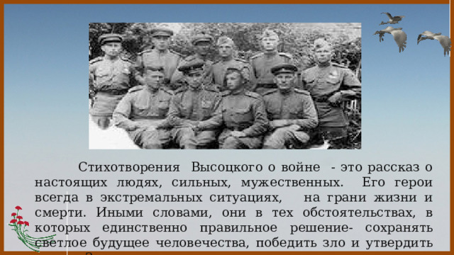    Стихотворения Высоцкого о войне - это рассказ о настоящих людях, сильных, мужественных. Его герои всегда в экстремальных ситуациях, на грани жизни и смерти. Иными словами, они в тех обстоятельствах, в которых единственно правильное решение- сохранять светлое будущее человечества, победить зло и утвердить мир на Земле.  