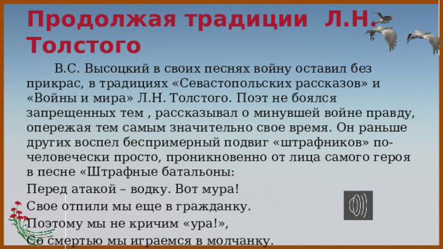Продолжая традиции Л.Н. Толстого  В.С. Высоцкий в своих песнях войну оставил без прикрас, в традициях «Севастопольских рассказов» и «Войны и мира» Л.Н. Толстого. Поэт не боялся запрещенных тем , рассказывал о минувшей войне правду, опережая тем самым значительно свое время. Он раньше других воспел беспримерный подвиг «штрафников» по-человечески просто, проникновенно от лица самого героя в песне «Штрафные батальоны: Перед атакой – водку. Вот мура! Свое отпили мы еще в гражданку. Поэтому мы не кричим «ура!», Со смертью мы играемся в молчанку. 