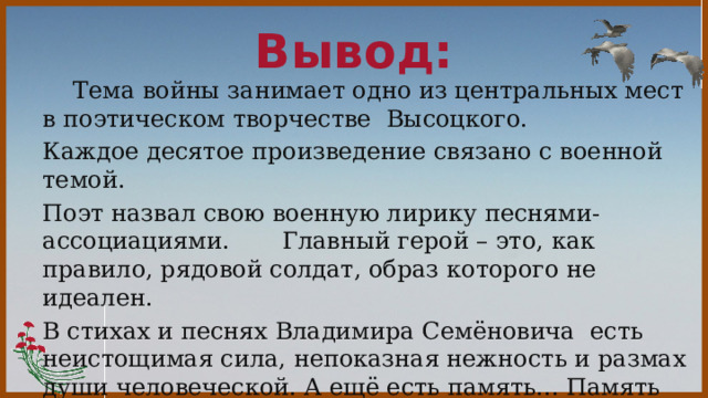  Вывод:    Тема войны занимает одно из центральных мест в поэтическом творчестве Высоцкого. Каждое десятое произведение связано с военной темой. Поэт назвал свою военную лирику песнями-ассоциациями. Главный герой – это, как правило, рядовой солдат, образ которого не идеален. В стихах и песнях Владимира Семёновича есть неистощимая сила, непоказная нежность и размах души человеческой. А ещё есть память... Память пройденных дорог и промчавшихся лет ...Наша с вами память...   