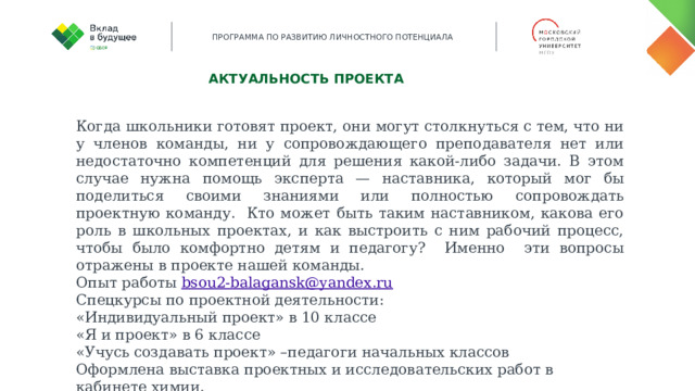 Актуальность проекта Когда школьники готовят проект, они могут столкнуться с тем, что ни у членов команды, ни у сопровождающего преподавателя нет или недостаточно компетенций для решения какой-либо задачи. В этом случае нужна помощь эксперта — наставника, который мог бы поделиться своими знаниями или полностью сопровождать проектную команду. Кто может быть таким наставником, какова его роль в школьных проектах, и как выстроить с ним рабочий процесс, чтобы было комфортно детям и педагогу? Именно эти вопросы отражены в проекте нашей команды. Опыт работы bsou2-balagansk@yandex.ru Спецкурсы по проектной деятельности: «Индивидуальный проект» в 10 классе «Я и проект» в 6 классе «Учусь создавать проект» –педагоги начальных классов Оформлена выставка проектных и исследовательских работ в кабинете химии.   