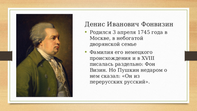Денис Иванович Фонвизин Родился 3 апреля 1745 года в Москве, в небогатой дворянской семье Фамилия его немецкого происхождения и в XVIII писалась раздельно: Фон Визин. Но Пушкин недаром о нем сказал: «Он из перерусских русский».  