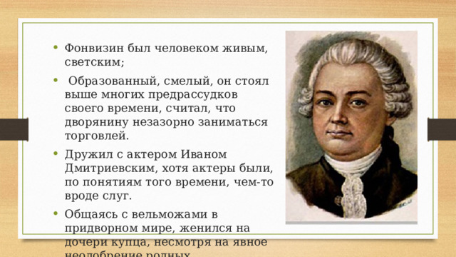Фонвизин был человеком живым, светским;  Образованный, смелый, он стоял выше многих предрассудков своего времени, считал, что дворянину незазорно заниматься торговлей. Дружил с актером Иваном Дмитриевским, хотя актеры были, по понятиям того времени, чем-то вроде слуг. Общаясь с вельможами в придворном мире, женился на дочери купца, несмотря на явное неодобрение родных.  