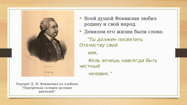 Всей душой Фонвизин любил родину и свой народ. Девизом его жизни были слова: ” Ты должен посвятить Отечеству свой  век,  Коль хочешь навсегда быть честный  человек.” Портрет Д. И. Фонвизина из альбома 