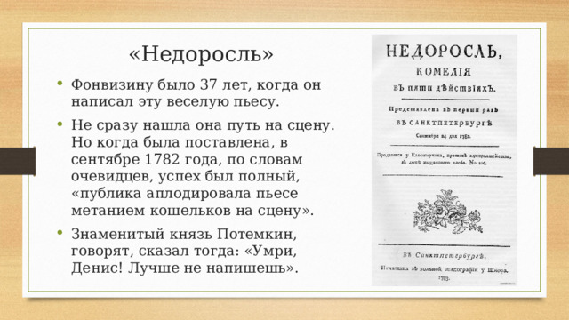 «Недоросль» Фонвизину было 37 лет, когда он написал эту веселую пьесу. Не сразу нашла она путь на сцену. Но когда была поставлена, в сентябре 1782 года, по словам очевидцев, успех был полный, «публика аплодировала пьесе метанием кошельков на сцену». Знаменитый князь Потемкин, говорят, сказал тогда: «Умри, Денис! Лучше не напишешь».  