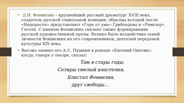  Д.И. Фонвизин – крупнейший русский драматург XVIII века, создатель русской социальной комедии, образцы которой после «Недоросля» представляют «Горе от ума» Грибоедова и «Ревизор» Гоголя. С именем Фонвизина связано также формирование русской художественной прозы. Велико было воздействие самой личности Фонвизина на его современников, деятелей передовой культуры XIX века. Высоко оценил его А.С. Пушкин в романе «Евгений Онегин», когда, говоря о театре, сказал:  Там в стары годы, Сатиры смелый властелин, Блистал Фонвизин, друг свободы…   