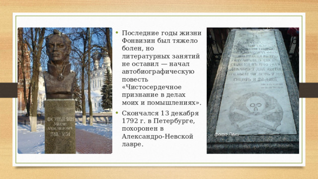 Последние годы жизни Фонвизин был тяжело болен, но литературных занятий не оставил — начал автобиографическую повесть «Чистосердечное признание в делах моих и помышлениях». Скончался 13 декабря 1792 г. в Петербурге, похоронен в Александро-Невской лавре. 