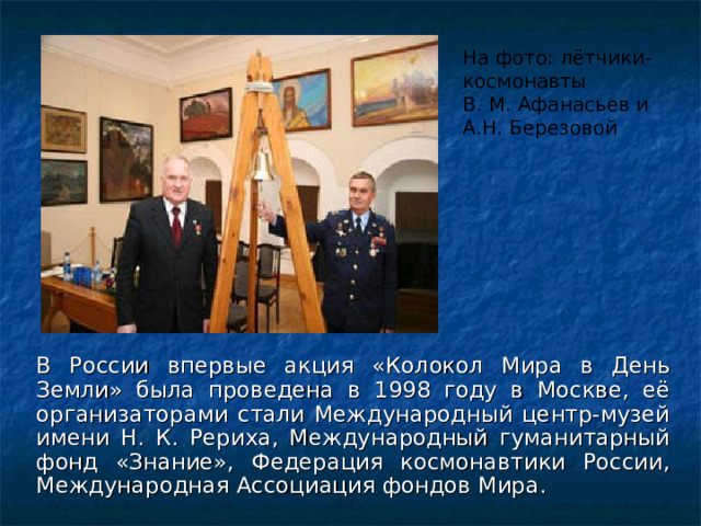 На фото: лётчики-космонавты В. М. Афанасьев и А.Н. Березовой В России впервые акция «Колокол Мира в День Земли» была проведена в 1998 году в Москве, её организаторами стали Международный центр-музей имени Н. К. Рериха, Международный гуманитарный фонд «Знание», Федерация космонавтики России, Международная Ассоциация фондов Мира. 