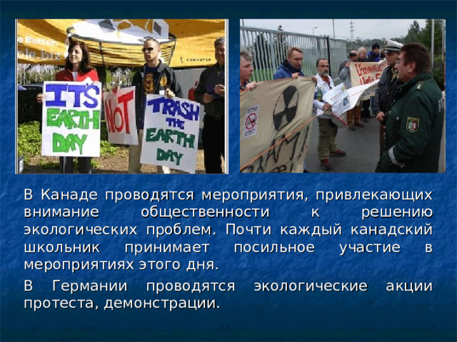 В Канаде проводятся мероприятия, привлекающих внимание общественности к решению экологических проблем. Почти каждый канадский школьник принимает посильное участие в мероприятиях этого дня. В Германии проводятся экологические акции протеста, демонстрации. 