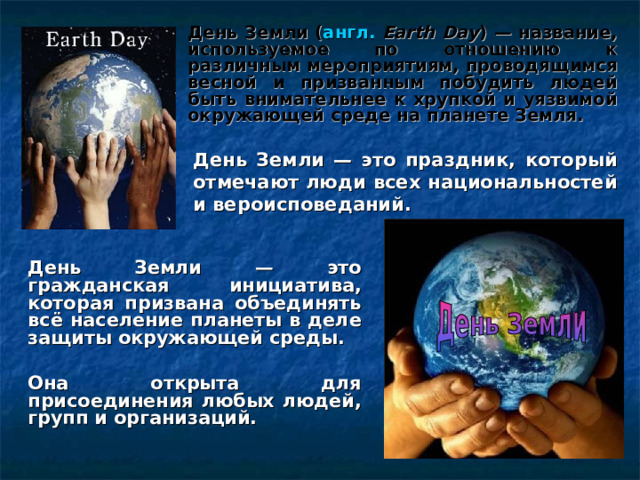 День Земли ( англ.  Earth Day ) — название, используемое по отношению к различным мероприятиям, проводящимся весной и призванным побудить людей быть внимательнее к хрупкой и уязвимой окружающей среде на планете Земля. День Земли — это праздник, который отмечают люди всех национальностей и вероисповеданий. День Земли — это гражданская инициатива, которая призвана объединять всё население планеты в деле защиты окружающей среды.  Она открыта для присоединения любых людей, групп и организаций.  