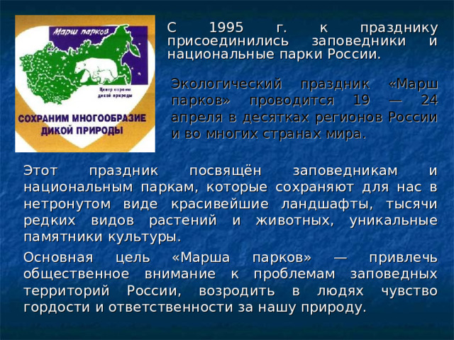 С 1995 г. к празднику присоединились заповедники и национальные парки России. Экологический праздник «Марш парков» проводится 19 — 24 апреля в десятках регионов России и во многих странах мира. Этот праздник посвящён заповедникам и национальным паркам, которые сохраняют для нас в нетронутом виде красивейшие ландшафты, тысячи редких видов растений и животных, уникальные памятники культуры. Основная цель «Марша парков» — привлечь общественное внимание к проблемам заповедных территорий России, возродить в людях чувство гордости и ответственности за нашу природу.            
