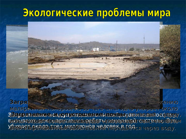 Загрязнение воды приводит к размножению малярийных комаров, из-за чего ежегодно умирает около двух миллионов человек. Нехватку чистой воды испытывают более миллиарда человек при том, что 80% всех инфекционных заболеваний передается через воду. Загрязнение и опустошение почвы приводит к тому, что отравляющие вещества поглощаются человеком вместе с пищей и водой. Загрязнение воздуха ядовитыми выбросами в атмосферу вызывают рак, нарушения работы иммунной системы. Это убивает около трех миллионов человек в год. 