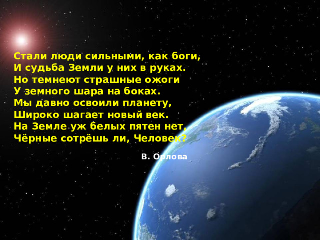 Стали люди сильными, как боги,  И судьба Земли у них в руках.  Но темнеют страшные ожоги  У земного шара на боках.  Мы давно освоили планету,  Широко шагает новый век.  На Земле уж белых пятен нет,  Чёрные сотрёшь ли, Человек?  В. Орлова   
