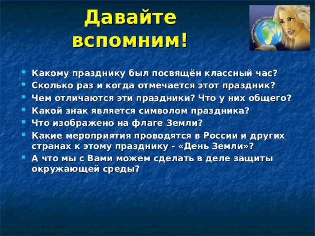 Давайте вспомним! Какому празднику был посвящён классный час? Сколько раз и когда отмечается этот праздник ?  Чем отличаются эти праздники? Что у них общего ? Какой знак является символом праздника? Что изображено на флаге Земли? Какие мероприятия проводятся в России и других странах к этому празднику - «День Земли»? А что мы с Вами можем сделать  в деле защиты окружающей среды?   
