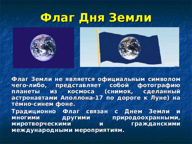 Флаг Дня Земли Флаг Земли не является официальным символом чего-либо, представляет собой фотографию планеты из космоса (снимок, сделанный астронавтами Аполлона-17 по дороге к Луне) на тёмно-синем фоне. Традиционно Флаг связан с Днем Земли и многими другими природоохранными, миротворческими и гражданскими международными мероприятиям. 