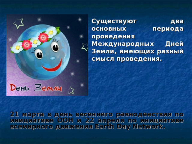 Существуют два основных периода проведения Международных Дней Земли, имеющих разный смысл проведения. 21 марта в день весеннего равноденствия по инициативе ООН и 22 апреля по инициативе всемирного движения Earth Day Network. 