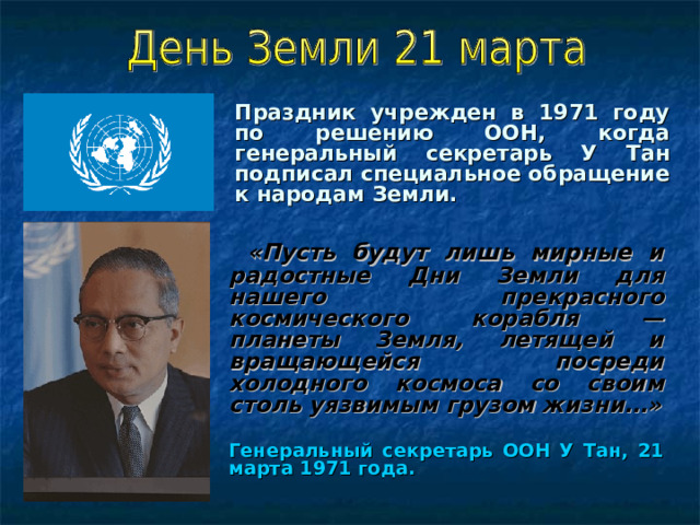 Праздник учрежден в 1971 году по решению ООН, когда генеральный секретарь У Тан подписал специальное обращение к народам Земли.   «Пусть будут лишь мирные и радостные Дни Земли для нашего прекрасного космического корабля — планеты Земля, летящей и вращающейся посреди холодного космоса со своим столь уязвимым грузом жизни…»  Генеральный секретарь ООН У Тан, 21 марта 1971 года. 