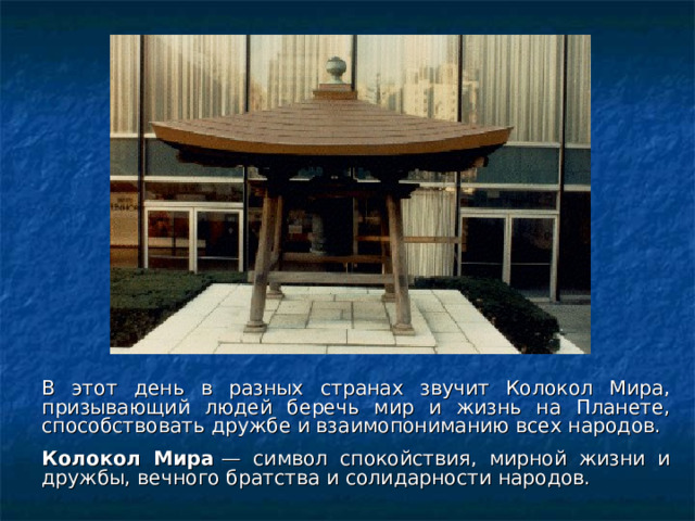 В этот день в разных странах звучит Колокол Мира, призывающий людей беречь мир и жизнь на Планете, способствовать дружбе и взаимопониманию всех народов.  Колокол Мира  — символ спокойствия, мирной жизни и дружбы, вечного братства и солидарности народов.  