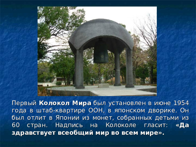 Первый Колокол Мира был установлен в июне 1954 года в штаб-квартире ООН, в японском дворике. Он был отлит в Японии из монет, собранных детьми из 60 стран. Надпись на Колоколе гласит: «Да здравствует всеобщий мир во всем мире».  