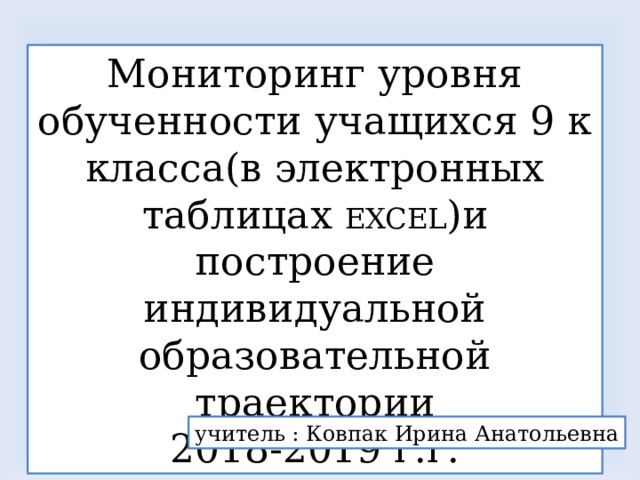 Мониторинг уровня обученности учащихся 9 к класса(в электронных таблицах EXCEL )и построение индивидуальной образовательной траектории 2018-2019 г.г. учитель : Ковпак Ирина Анатольевна 
