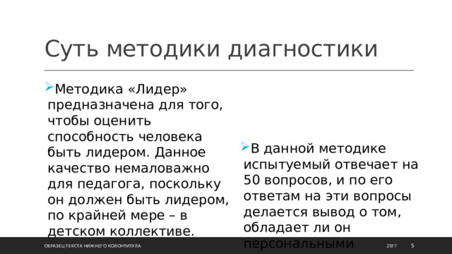 Суть методики диагностики Методика «Лидер» предназначена для того, чтобы оценить способность человека быть лидером. Данное качество немаловажно для педагога, поскольку он должен быть лидером, по крайней мере – в детском коллективе.  В данной методике испытуемый отвечает на 50 вопросов, и по его ответам на эти вопросы делается вывод о том, обладает ли он персональными психологическими качествами, необходимыми лидеру. 20ГГ Образец текста нижнего колонтитула  
