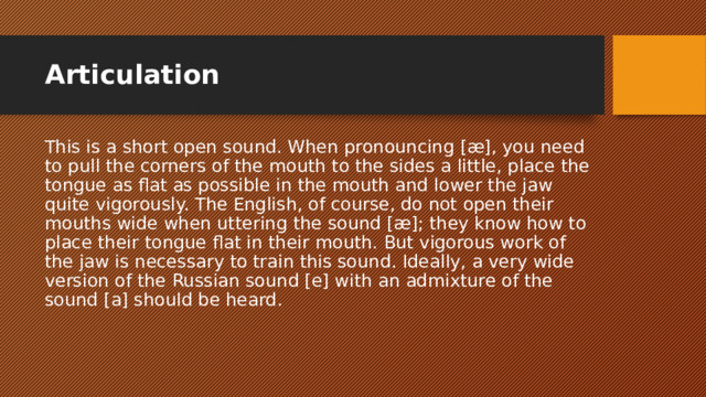 Articulation This is a short open sound. When pronouncing [æ], you need to pull the corners of the mouth to the sides a little, place the tongue as flat as possible in the mouth and lower the jaw quite vigorously. The English, of course, do not open their mouths wide when uttering the sound [æ]; they know how to place their tongue flat in their mouth. But vigorous work of the jaw is necessary to train this sound. Ideally, a very wide version of the Russian sound [e] with an admixture of the sound [a] should be heard. 