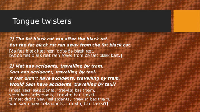 Tongue twisters​ 1) The fat black cat ran after the black rat, But the fat black rat ran away from the fat black cat. [ ðə fæt blæk kæt ræn ˈɑːftə ðə blæk ræt ,   bʌt ðə fæt blæk ræt ræn əˈweɪ frɒm ðə fæt blæk kæt .]   2) Mat has accidents, travelling by tram, Sam has accidents, travelling by taxi. If Mat didn’t have accidents, travelling by tram, Would Sam have accidents, travelling by taxi? [mæt hæz ˈæksɪdənts ,  ˈtrævlɪŋ baɪ træm ,   sæm hæz ˈæksɪdənts ,  ˈtrævlɪŋ baɪ ˈtæksi .   ɪf mæt dɪdnt hæv ˈæksɪdənts ,  ˈtrævlɪŋ baɪ træm ,   wʊd sæm hæv ˈæksɪdənts ,  ˈtrævlɪŋ baɪ ˈtæksi ?] 